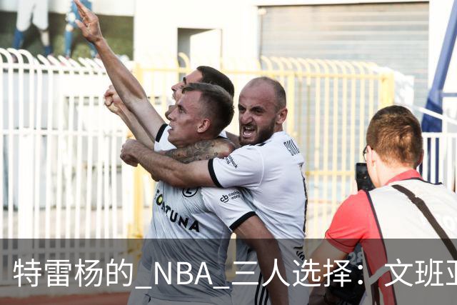 特雷杨的 NBA 三人选择：文班亚马当主角，约基奇被裁掉